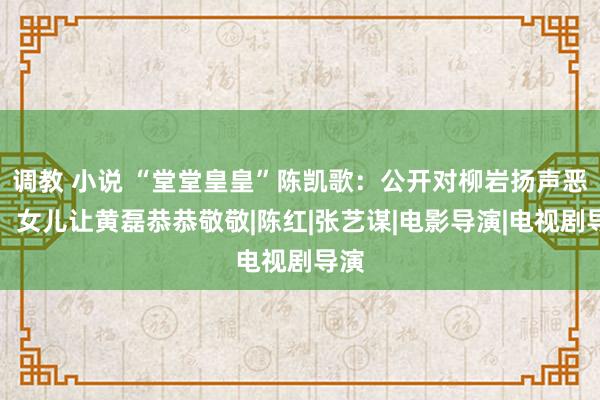 调教 小说 “堂堂皇皇”陈凯歌：公开对柳岩扬声恶骂，女儿让黄磊恭恭敬敬|陈红|张艺谋|电影导演|电视剧导演