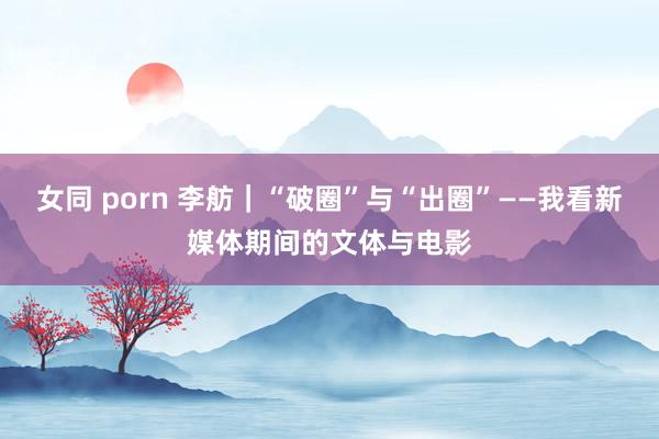 女同 porn 李舫｜“破圈”与“出圈”——我看新媒体期间的文体与电影