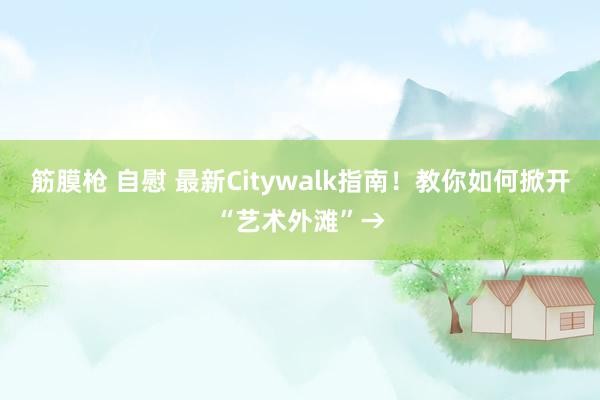 筋膜枪 自慰 最新Citywalk指南！教你如何掀开“艺术外滩”→