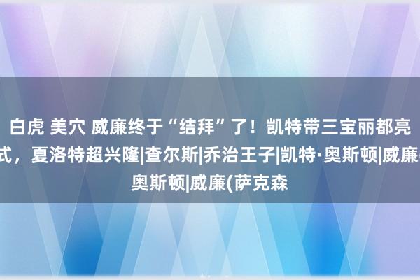 白虎 美穴 威廉终于“结拜”了！凯特带三宝丽都亮相雠校式，夏洛特超兴隆|查尔斯|乔治王子|凯特·奥斯顿|威廉(萨克森