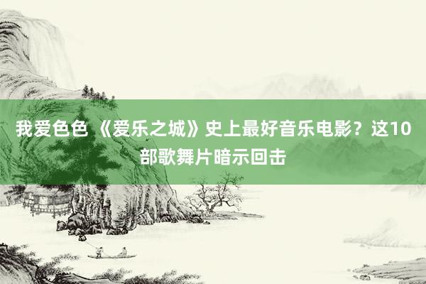 我爱色色 《爱乐之城》史上最好音乐电影？这10部歌舞片暗示回击