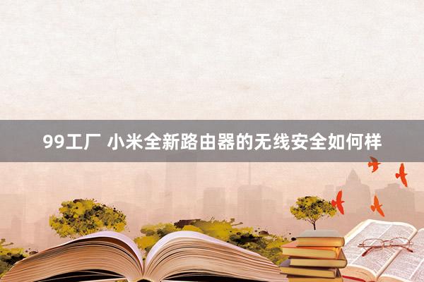 99工厂 小米全新路由器的无线安全如何样