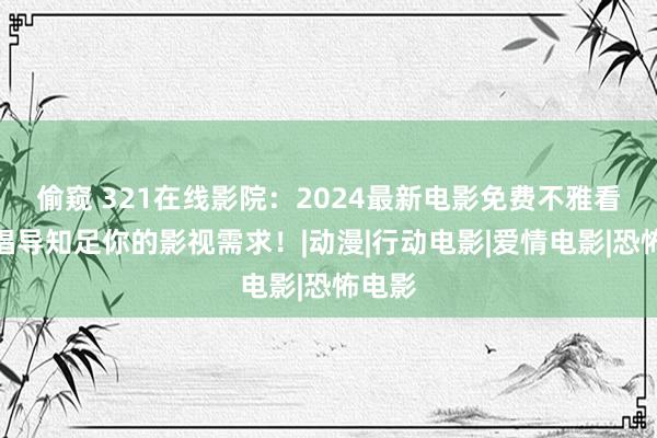 偷窥 321在线影院：2024最新电影免费不雅看，全倡导知足你的影视需求！|动漫|行动电影|爱情电影|恐怖电影