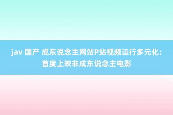 jav 国产 成东说念主网站P站视频运行多元化：首度上映非成东说念主电影