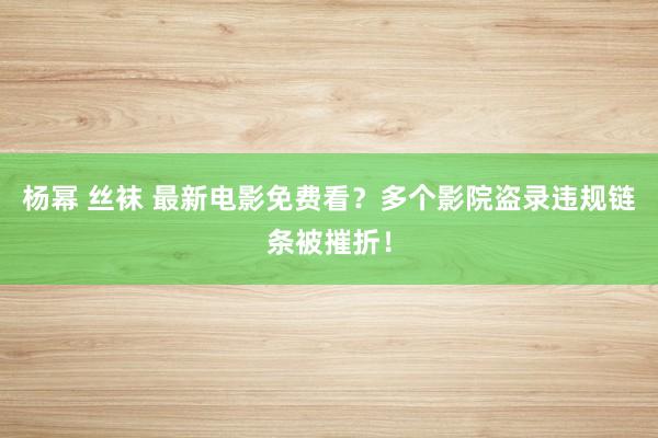 杨幂 丝袜 最新电影免费看？多个影院盗录违规链条被摧折！