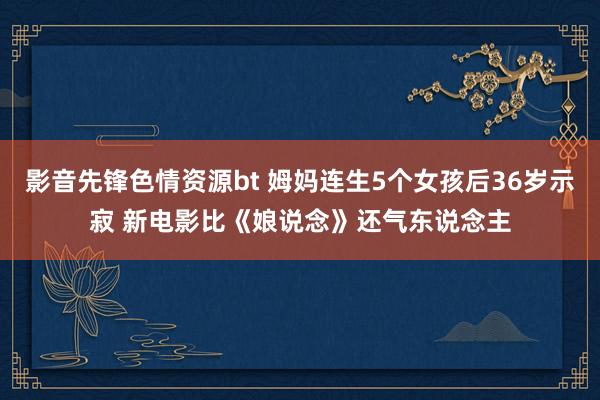 影音先锋色情资源bt 姆妈连生5个女孩后36岁示寂 新电影比《娘说念》还气东说念主