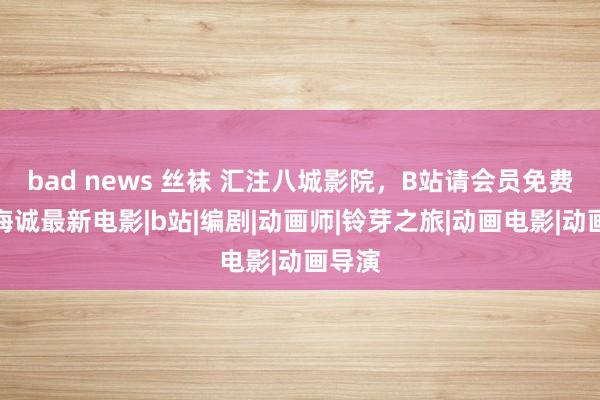 bad news 丝袜 汇注八城影院，B站请会员免费看新海诚最新电影|b站|编剧|动画师|铃芽之旅|动画电影|动画导演