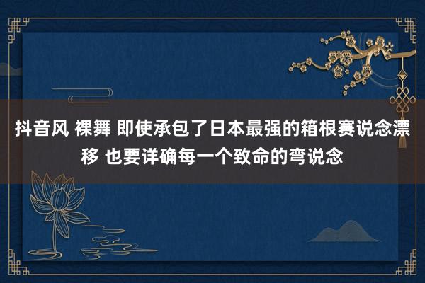 抖音风 裸舞 即使承包了日本最强的箱根赛说念漂移 也要详确每一个致命的弯说念