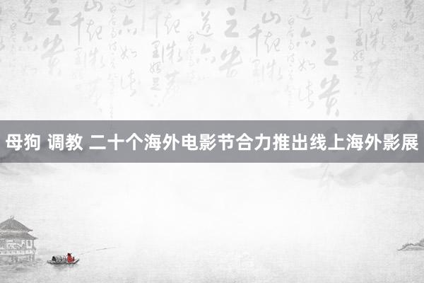 母狗 调教 二十个海外电影节合力推出线上海外影展