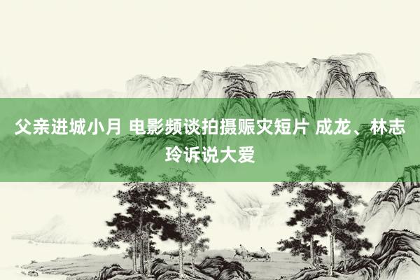 父亲进城小月 电影频谈拍摄赈灾短片 成龙、林志玲诉说大爱