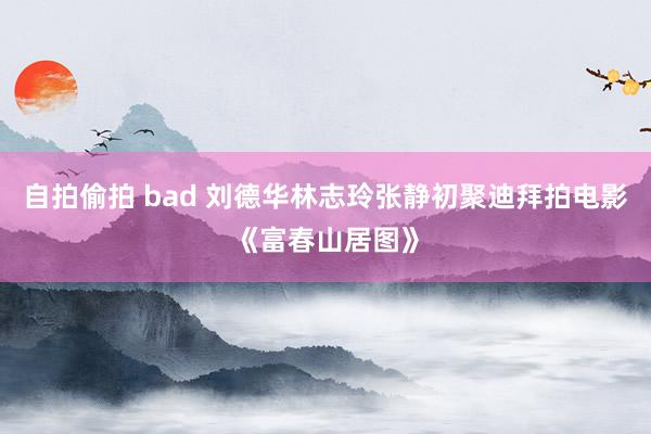 自拍偷拍 bad 刘德华林志玲张静初聚迪拜拍电影《富春山居图》