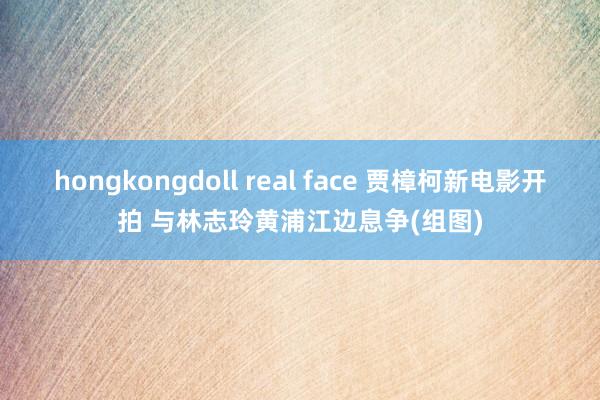 hongkongdoll real face 贾樟柯新电影开拍 与林志玲黄浦江边息争(组图)