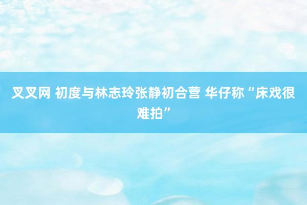 叉叉网 初度与林志玲张静初合营 华仔称“床戏很难拍”