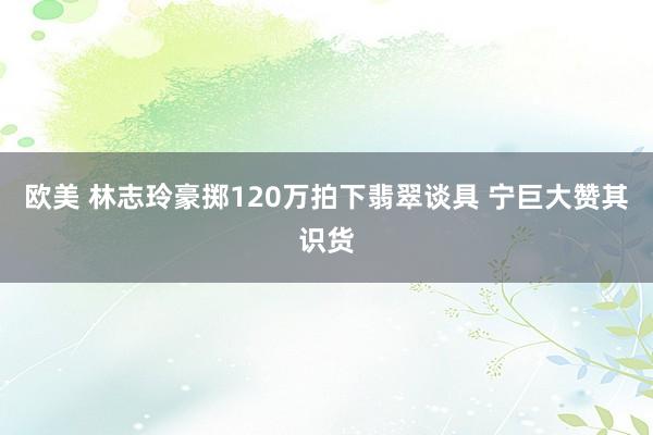 欧美 林志玲豪掷120万拍下翡翠谈具 宁巨大赞其识货