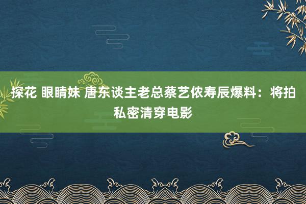 探花 眼睛妹 唐东谈主老总蔡艺侬寿辰爆料：将拍私密清穿电影