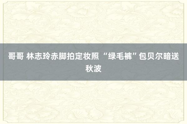 哥哥 林志玲赤脚拍定妆照 “绿毛裤”包贝尔暗送秋波