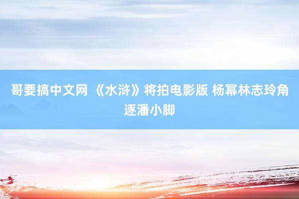 哥要搞中文网 《水浒》将拍电影版 杨幂林志玲角逐潘小脚