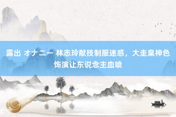 露出 オナニー 林志玲献技制服迷惑，大圭臬神色饰演让东说念主血喷