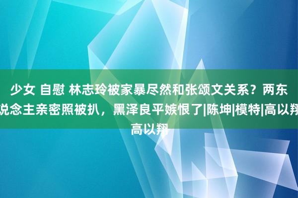 少女 自慰 林志玲被家暴尽然和张颂文关系？两东说念主亲密照被扒，黑泽良平嫉恨了|陈坤|模特|高以翔