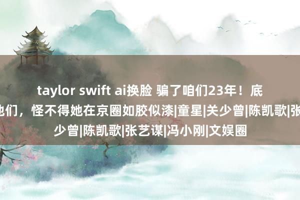 taylor swift ai换脸 骗了咱们23年！底本关晓彤的父母是他们，怪不得她在京圈如胶似漆|童星|关少曾|陈凯歌|张艺谋|冯小刚|文娱圈