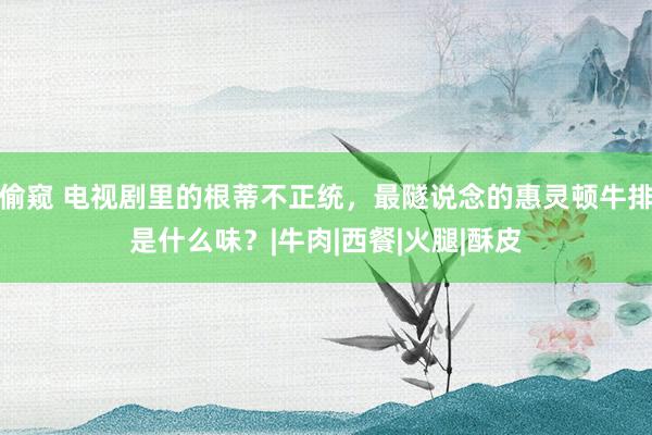 偷窥 电视剧里的根蒂不正统，最隧说念的惠灵顿牛排是什么味？|牛肉|西餐|火腿|酥皮