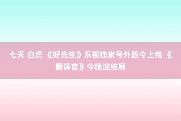 七天 白虎 《好先生》乐视独家号外版今上线 《翻译官》今晚迎结局