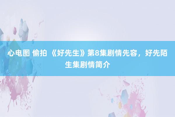 心电图 偷拍 《好先生》第8集剧情先容，好先陌生集剧情简介