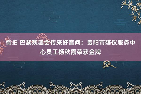 偷拍 巴黎残奥会传来好音问：贵阳市殡仪服务中心员工杨秋霞荣获金牌