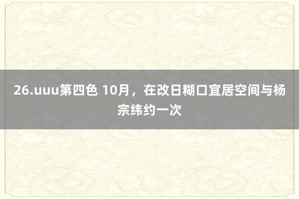 26.uuu第四色 10月，在改日糊口宜居空间与杨宗纬约一次