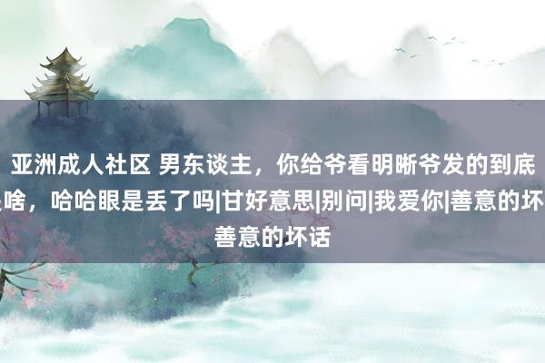 亚洲成人社区 男东谈主，你给爷看明晰爷发的到底是啥，哈哈眼是丢了吗|甘好意思|别问|我爱你|善意的坏话