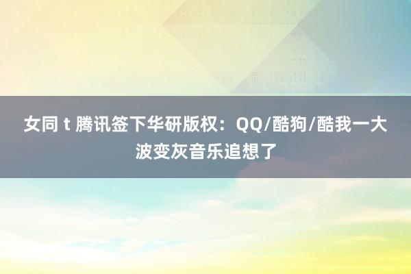 女同 t 腾讯签下华研版权：QQ/酷狗/酷我一大波变灰音乐追想了