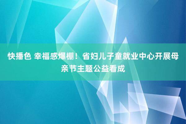 快播色 幸福感爆棚！省妇儿子童就业中心开展母亲节主题公益看成