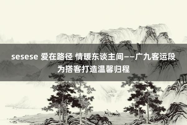 sesese 爱在路径 情暖东谈主间——广九客运段为搭客打造温馨归程