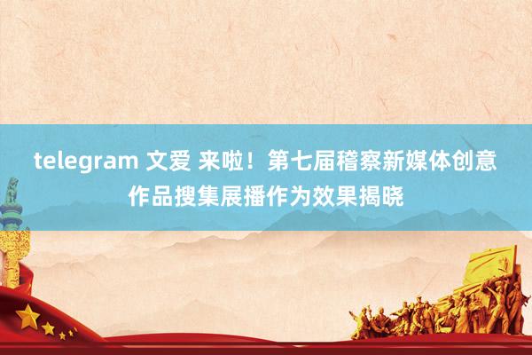 telegram 文爱 来啦！第七届稽察新媒体创意作品搜集展播作为效果揭晓