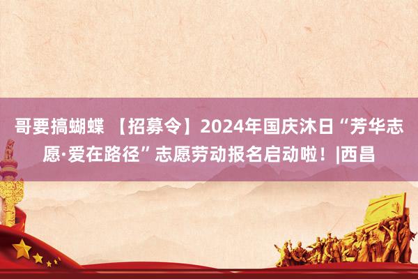 哥要搞蝴蝶 【招募令】2024年国庆沐日“芳华志愿·爱在路径”志愿劳动报名启动啦！|西昌