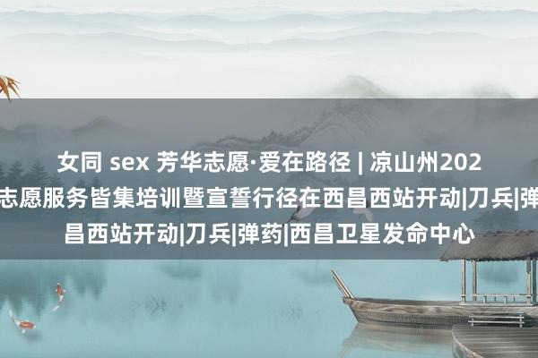 女同 sex 芳华志愿·爱在路径 | 凉山州2024年春运“暖冬手脚”志愿服务皆集培训暨宣誓行径在西昌西站开动|刀兵|弹药|西昌卫星发命中心