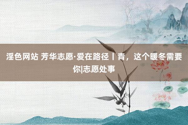 淫色网站 芳华志愿·爱在路径丨青，这个暖冬需要你|志愿处事