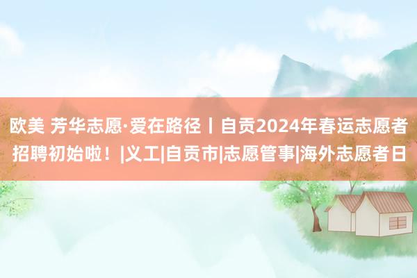 欧美 芳华志愿·爱在路径丨自贡2024年春运志愿者招聘初始啦！|义工|自贡市|志愿管事|海外志愿者日