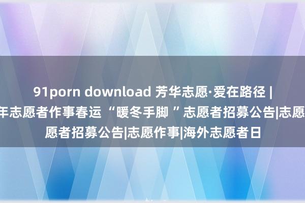 91porn download 芳华志愿·爱在路径 | 凉山州2024年轻年志愿者作事春运 “暖冬手脚 ”志愿者招募公告|志愿作事|海外志愿者日