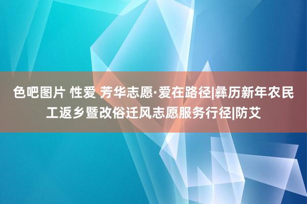 色吧图片 性爱 芳华志愿·爱在路径|彝历新年农民工返乡暨改俗迁风志愿服务行径|防艾